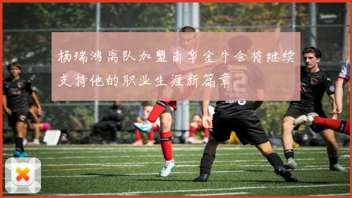 杨瑞鸿离队加盟南华金牛会将继续支持他的职业生涯新篇章