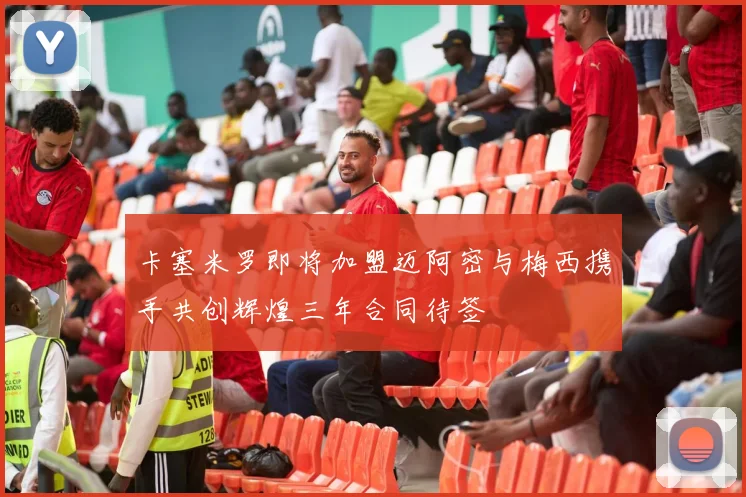 卡塞米罗即将加盟迈阿密与梅西携手共创辉煌三年合同待签