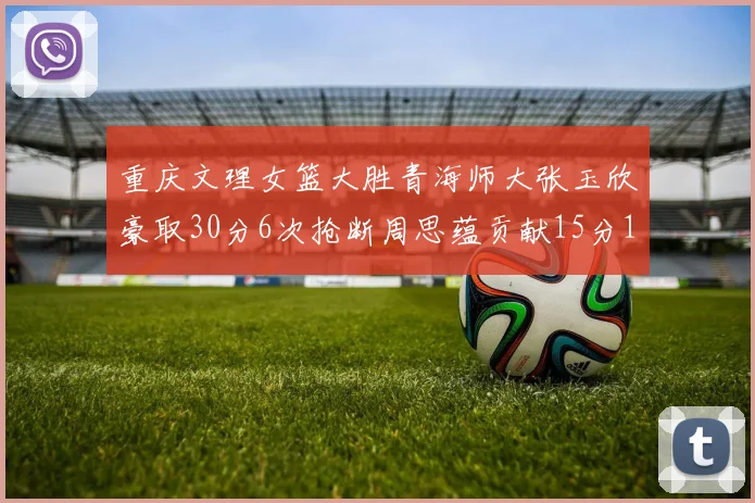 重庆文理女篮大胜青海师大张玉欣豪取30分6次抢断周思蕴贡献15分14篮板10助攻