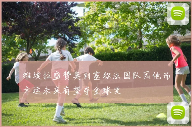 维埃拉盛赞奥利塞称法国队因他而幸运未来有望夺金球奖