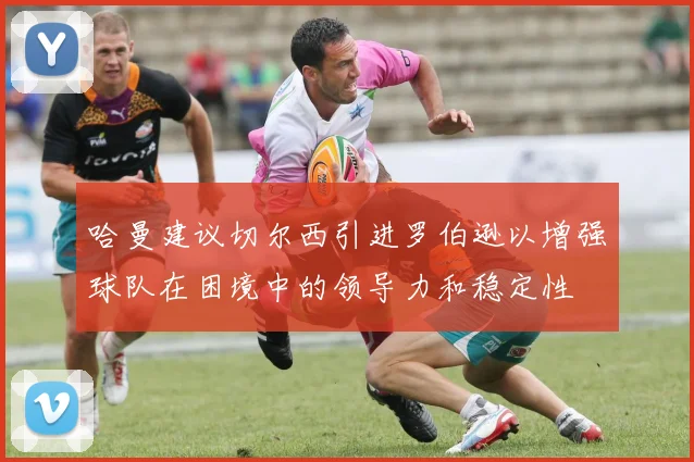 哈曼建议切尔西引进罗伯逊以增强球队在困境中的领导力和稳定性