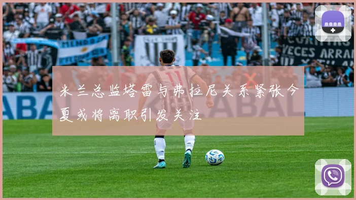米兰总监塔雷与弗拉尼关系紧张今夏或将离职引发关注