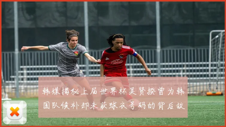 韩媒揭秘上届世界杯吴贤揆曾为韩国队候补却未获球衣号码的背后故事