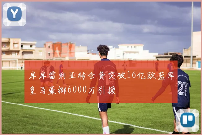 库库雷利亚转会费突破16亿欧蓝军皇马豪掷6000万引援