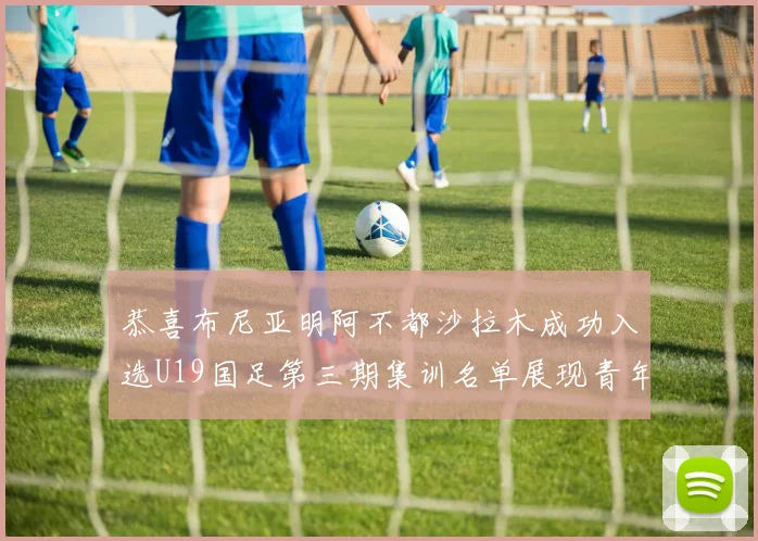恭喜布尼亚明阿不都沙拉木成功入选U19国足第三期集训名单展现青年才俊风采