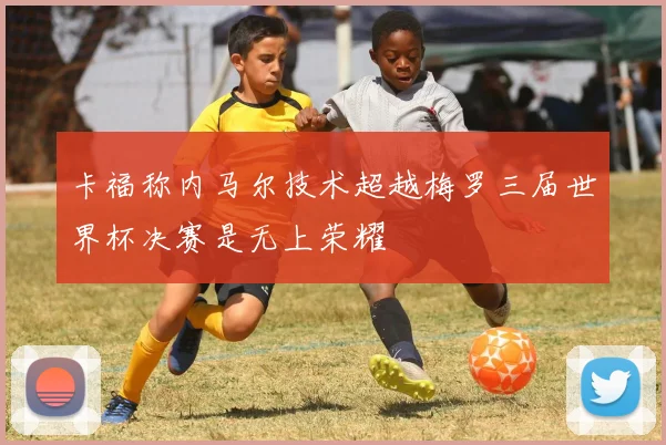 卡福称内马尔技术超越梅罗三届世界杯决赛是无上荣耀