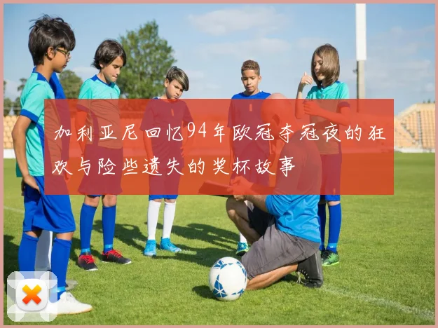 加利亚尼回忆94年欧冠夺冠夜的狂欢与险些遗失的奖杯故事