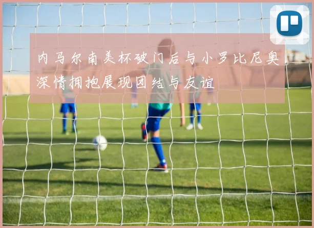 内马尔南美杯破门后与小罗比尼奥深情拥抱展现团结与友谊