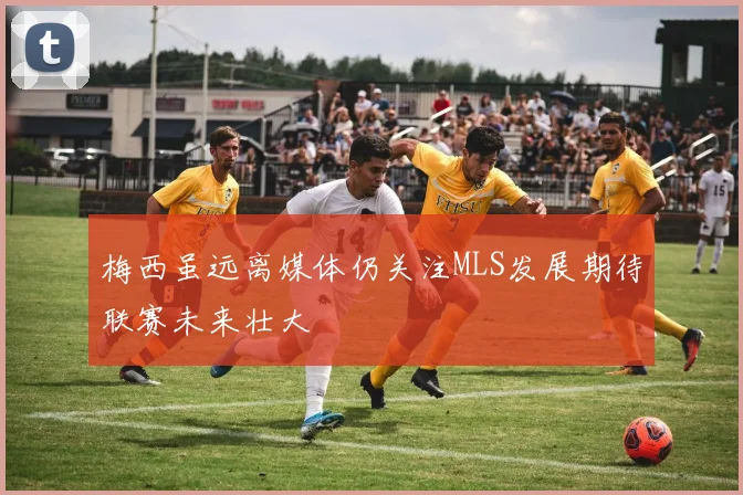 梅西虽远离媒体仍关注MLS发展期待联赛未来壮大