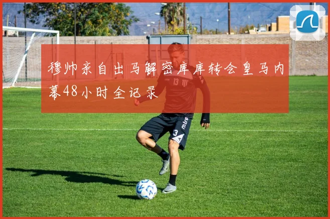 穆帅亲自出马解密库库转会皇马内幕48小时全记录