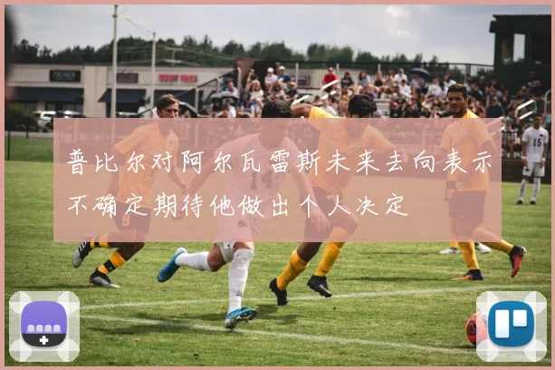 普比尔对阿尔瓦雷斯未来去向表示不确定期待他做出个人决定