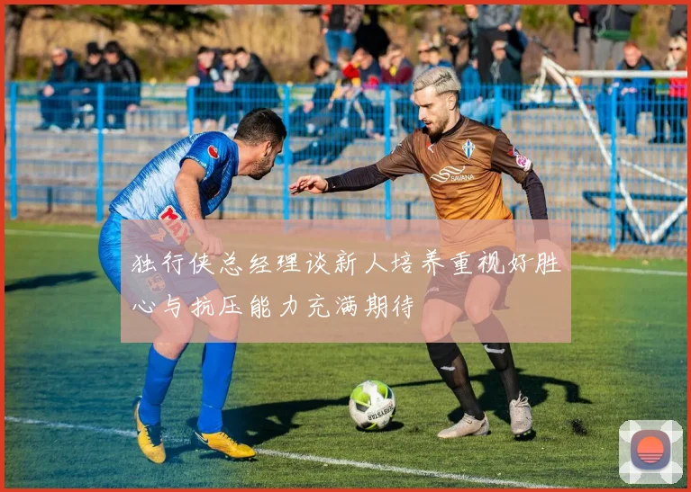 独行侠总经理谈新人培养重视好胜心与抗压能力充满期待