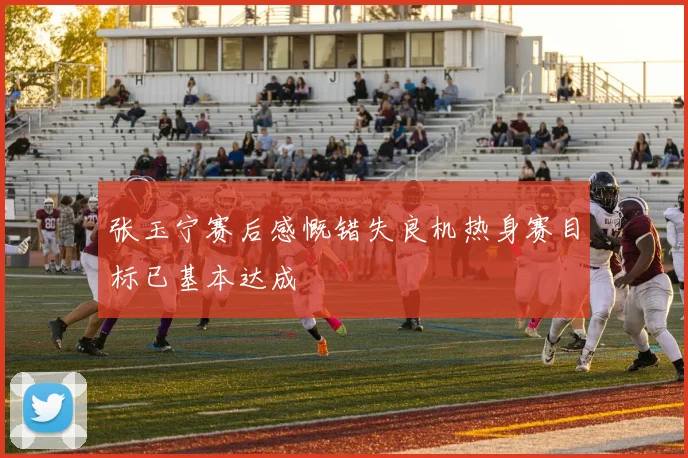 张玉宁赛后感慨错失良机热身赛目标已基本达成