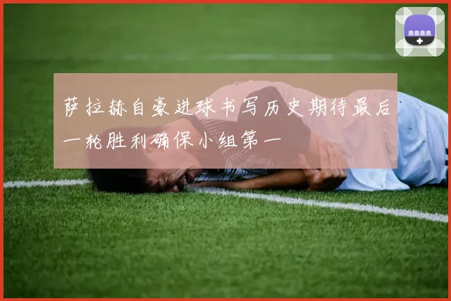 萨拉赫自豪进球书写历史期待最后一轮胜利确保小组第一