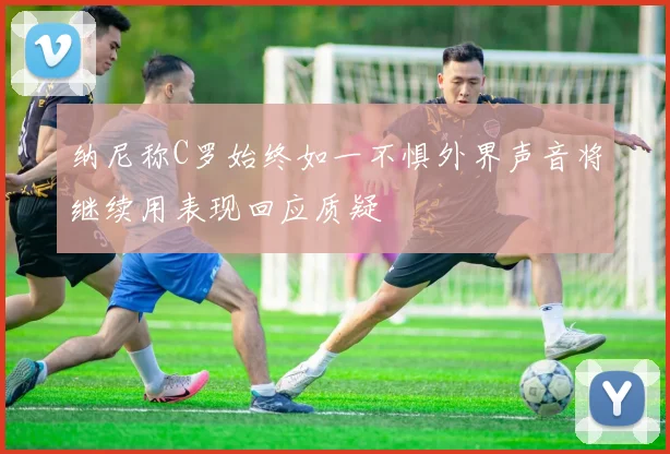 纳尼称C罗始终如一不惧外界声音将继续用表现回应质疑