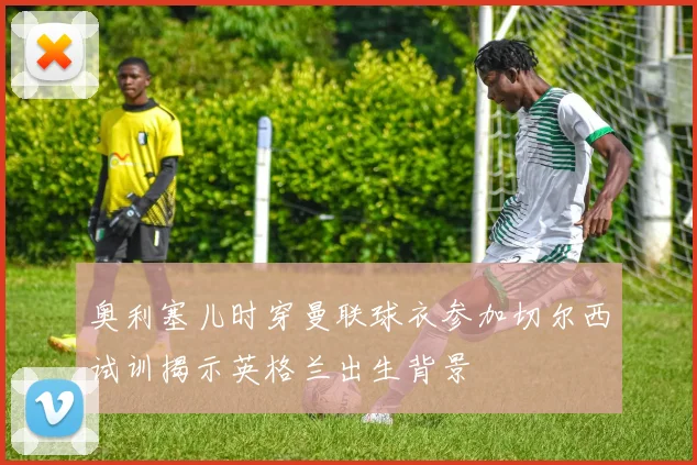 奥利塞儿时穿曼联球衣参加切尔西试训揭示英格兰出生背景